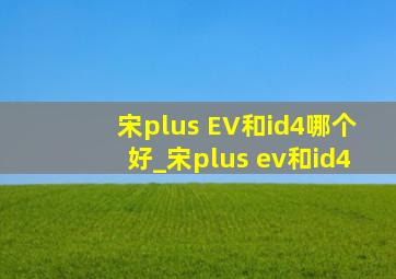 宋plus EV和id4哪个好_宋plus ev和id4